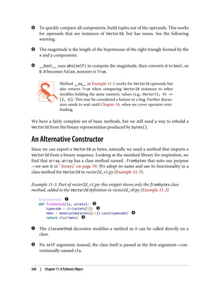 To quickly compare all components, build tuples out of the operands. This works
for operands that are instances of Vector2d, but has issues. See the following
warning.
The magnitude is the length of the hypotenuse of the right triangle formed by the
x and y components.
__bool__ uses abs(self) to compute the magnitude, then converts it to bool, so
0.0 becomes False, nonzero is True.
Method __eq__ in Example 11-2 works for Vector2d operands but
also returns True when comparing Vector2d instances to other
iterables holding the same numeric values (e.g., Vector(3, 4) ==
[3, 4]). This may be considered a feature or a bug. Further discus‐
sion needs to wait until Chapter 16, when we cover operator over‐
loading.
We have a fairly complete set of basic methods, but we still need a way to rebuild a
Vector2d from the binary representation produced by bytes().
An Alternative Constructor
Since we can export a Vector2d as bytes, naturally we need a method that imports a
Vector2d from a binary sequence. Looking at the standard library for inspiration, we
find that array.array has a class method named .frombytes that suits our purpose
—we saw it in “Arrays” on page 59. We adopt its name and use its functionality in a
class method for Vector2d in vector2d_v1.py (Example 11-3).
Example 11-3. Part of vector2d_v1.py: this snippet shows only the frombytes class
method, added to the Vector2d definition in vector2d_v0.py (Example 11-2)
@classmethod
def frombytes(cls, octets):
typecode = chr(octets[0])
memv = memoryview(octets[1:]).cast(typecode)
return cls(*memv)
The classmethod decorator modifies a method so it can be called directly on a
class.
No self argument; instead, the class itself is passed as the first argument—con‐
ventionally named cls.
368 | Chapter 11: A Pythonic Object
 