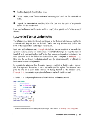 4 We had a brief introduction to memoryview, explaining its .cast method, in “Memory Views” on page 62.
Read the typecode from the first byte.
Create a memoryview from the octets binary sequence and use the typecode to
cast it.4
Unpack the memoryview resulting from the cast into the pair of arguments
needed for the constructor.
I just used a classmethod decorator and it is very Python specific, so let’s have a word
about it.
classmethod Versus staticmethod
The classmethod decorator is not mentioned in the Python tutorial, and neither is
staticmethod. Anyone who has learned OO in Java may wonder why Python has
both of these decorators and not just one of them.
Let’s start with classmethod. Example 11-3 shows its use: to define a method that
operates on the class and not on instances. classmethod changes the way the method
is called, so it receives the class itself as the first argument, instead of an instance. Its
most common use is for alternative constructors, like frombytes in Example 11-3.
Note how the last line of frombytes actually uses the cls argument by invoking it to
build a new instance: cls(*memv).
In contrast, the staticmethod decorator changes a method so that it receives no spe‐
cial first argument. In essence, a static method is just like a plain function that hap‐
pens to live in a class body, instead of being defined at the module level.
Example 11-4 contrasts the operation of classmethod and staticmethod.
Example 11-4. Comparing behaviors of classmethod and staticmethod
>>> class Demo:
... @classmethod
... def klassmeth(*args):
... return args
... @staticmethod
... def statmeth(*args):
... return args
...
>>> Demo.klassmeth()
(<class '__main__.Demo'>,)
>>> Demo.klassmeth('spam')
classmethod Versus staticmethod | 369
 