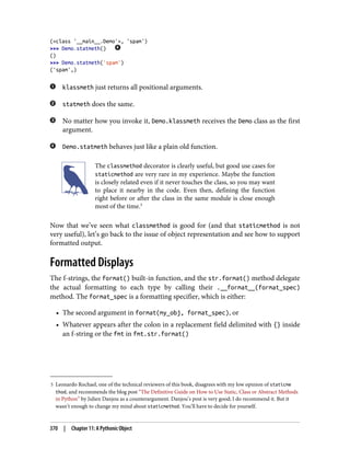5 Leonardo Rochael, one of the technical reviewers of this book, disagrees with my low opinion of staticme
thod, and recommends the blog post “The Definitive Guide on How to Use Static, Class or Abstract Methods
in Python” by Julien Danjou as a counterargument. Danjou’s post is very good; I do recommend it. But it
wasn’t enough to change my mind about staticmethod. You’ll have to decide for yourself.
(<class '__main__.Demo'>, 'spam')
>>> Demo.statmeth()
()
>>> Demo.statmeth('spam')
('spam',)
klassmeth just returns all positional arguments.
statmeth does the same.
No matter how you invoke it, Demo.klassmeth receives the Demo class as the first
argument.
Demo.statmeth behaves just like a plain old function.
The classmethod decorator is clearly useful, but good use cases for
staticmethod are very rare in my experience. Maybe the function
is closely related even if it never touches the class, so you may want
to place it nearby in the code. Even then, defining the function
right before or after the class in the same module is close enough
most of the time.5
Now that we’ve seen what classmethod is good for (and that staticmethod is not
very useful), let’s go back to the issue of object representation and see how to support
formatted output.
Formatted Displays
The f-strings, the format() built-in function, and the str.format() method delegate
the actual formatting to each type by calling their .__format__(format_spec)
method. The format_spec is a formatting specifier, which is either:
• The second argument in format(my_obj, format_spec), or
• Whatever appears after the colon in a replacement field delimited with {} inside
an f-string or the fmt in fmt.str.format()
370 | Chapter 11: A Pythonic Object
 