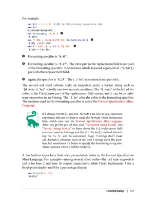 For example:
>>> brl = 1 / 4.82 # BRL to USD currency conversion rate
>>> brl
0.20746887966804978
>>> format(brl, '0.4f')
'0.2075'
>>> '1 BRL = {rate:0.2f} USD'.format(rate=brl)
'1 BRL = 0.21 USD'
>>> f'1 USD = {1 / brl:0.2f} BRL'
'1 USD = 4.82 BRL'
Formatting specifier is '0.4f'.
Formatting specifier is '0.2f'. The rate part in the replacement field is not part
of the formatting specifier. It determines which keyword argument of .format()
goes into that replacement field.
Again, the specifier is '0.2f'. The 1 / brl expression is not part of it.
The second and third callouts make an important point: a format string such as
'{0.mass:5.3e}' actually uses two separate notations. The '0.mass' to the left of the
colon is the field_name part of the replacement field syntax, and it can be an arbi‐
trary expression in an f-string. The '5.3e' after the colon is the formatting specifier.
The notation used in the formatting specifier is called the Format Specification Mini-
Language.
If f-strings, format(), and str.format() are new to you, classroom
experience tells me it’s best to study the format() built-in function
first, which uses just the Format Specification Mini-Language.
After you get the gist of that, read “Formatted string literals” and
“Format String Syntax” to learn about the {:} replacement field
notation, used in f-strings and the str.format() method (includ‐
ing the !s, !r, and !a conversion flags). F-strings don’t make
str.format() obsolete: most of the time f-strings solve the prob‐
lem, but sometimes it’s better to specify the formatting string else‐
where, and not where it will be rendered.
A few built-in types have their own presentation codes in the Format Specification
Mini-Language. For example—among several other codes—the int type supports b
and x for base 2 and base 16 output, respectively, while float implements f for a
fixed-point display and % for a percentage display:
>>> format(42, 'b')
'101010'
Formatted Displays | 371
 