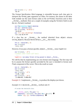 >>> format(2 / 3, '.1%')
'66.7%'
The Format Specification Mini-Language is extensible because each class gets to
interpret the format_spec argument as it likes. For instance, the classes in the date
time module use the same format codes in the strftime() functions and in their
__format__ methods. Here are a couple of examples using the format() built-in and
the str.format() method:
>>> from datetime import datetime
>>> now = datetime.now()
>>> format(now, '%H:%M:%S')
'18:49:05'
>>> "It's now {:%I:%M %p}".format(now)
"It's now 06:49 PM"
If a class has no __format__, the method inherited from object returns
str(my_object). Because Vector2d has a __str__, this works:
>>> v1 = Vector2d(3, 4)
>>> format(v1)
'(3.0, 4.0)'
However, if you pass a format specifier, object.__format__ raises TypeError:
>>> format(v1, '.3f')
Traceback (most recent call last):
...
TypeError: non-empty format string passed to object.__format__
We will fix that by implementing our own format mini-language. The first step will
be to assume the format specifier provided by the user is intended to format each
float component of the vector. This is the result we want:
>>> v1 = Vector2d(3, 4)
>>> format(v1)
'(3.0, 4.0)'
>>> format(v1, '.2f')
'(3.00, 4.00)'
>>> format(v1, '.3e')
'(3.000e+00, 4.000e+00)'
Example 11-5 implements __format__ to produce the displays just shown.
Example 11-5. Vector2d.__format__ method, take #1
# inside the Vector2d class
def __format__(self, fmt_spec=''):
components = (format(c, fmt_spec) for c in self)
return '({}, {})'.format(*components)
372 | Chapter 11: A Pythonic Object
 