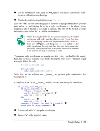 Use the format built-in to apply the fmt_spec to each vector component, build‐
ing an iterable of formatted strings.
Plug the formatted strings in the formula '(x, y)'.
Now let’s add a custom formatting code to our mini-language: if the format specifier
ends with a 'p', we’ll display the vector in polar coordinates: <r, θ>, where r is the
magnitude and θ (theta) is the angle in radians. The rest of the format specifier
(whatever comes before the 'p') will be used as before.
When choosing the letter for the custom format code, I avoided
overlapping with codes used by other types. In Format Specifica‐
tion Mini-Language, we see that integers use the codes 'bcdoxXn',
floats use 'eEfFgGn%', and strings use 's'. So I picked 'p' for
polar coordinates. Because each class interprets these codes inde‐
pendently, reusing a code letter in a custom format for a new type
is not an error, but may be confusing to users.
To generate polar coordinates, we already have the __abs__ method for the magni‐
tude, and we’ll code a simple angle method using the math.atan2() function to get
the angle. This is the code:
# inside the Vector2d class
def angle(self):
return math.atan2(self.y, self.x)
With that, we can enhance our __format__ to produce polar coordinates. See
Example 11-6.
Example 11-6. Vector2d.__format__ method, take #2, now with polar coordinates
def __format__(self, fmt_spec=''):
if fmt_spec.endswith('p'):
fmt_spec = fmt_spec[:-1]
coords = (abs(self), self.angle())
outer_fmt = '<{}, {}>'
else:
coords = self
outer_fmt = '({}, {})'
components = (format(c, fmt_spec) for c in coords)
return outer_fmt.format(*components)
Format ends with 'p': use polar coordinates.
Remove 'p' suffix from fmt_spec.
Formatted Displays | 373
 