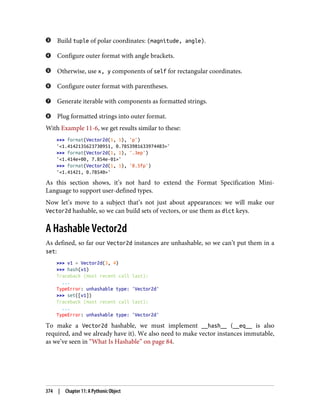 Build tuple of polar coordinates: (magnitude, angle).
Configure outer format with angle brackets.
Otherwise, use x, y components of self for rectangular coordinates.
Configure outer format with parentheses.
Generate iterable with components as formatted strings.
Plug formatted strings into outer format.
With Example 11-6, we get results similar to these:
>>> format(Vector2d(1, 1), 'p')
'<1.4142135623730951, 0.7853981633974483>'
>>> format(Vector2d(1, 1), '.3ep')
'<1.414e+00, 7.854e-01>'
>>> format(Vector2d(1, 1), '0.5fp')
'<1.41421, 0.78540>'
As this section shows, it’s not hard to extend the Format Specification Mini-
Language to support user-defined types.
Now let’s move to a subject that’s not just about appearances: we will make our
Vector2d hashable, so we can build sets of vectors, or use them as dict keys.
A Hashable Vector2d
As defined, so far our Vector2d instances are unhashable, so we can’t put them in a
set:
>>> v1 = Vector2d(3, 4)
>>> hash(v1)
Traceback (most recent call last):
...
TypeError: unhashable type: 'Vector2d'
>>> set([v1])
Traceback (most recent call last):
...
TypeError: unhashable type: 'Vector2d'
To make a Vector2d hashable, we must implement __hash__ (__eq__ is also
required, and we already have it). We also need to make vector instances immutable,
as we’ve seen in “What Is Hashable” on page 84.
374 | Chapter 11: A Pythonic Object
 