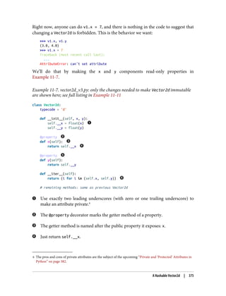 6 The pros and cons of private attributes are the subject of the upcoming “Private and ‘Protected’ Attributes in
Python” on page 382.
Right now, anyone can do v1.x = 7, and there is nothing in the code to suggest that
changing a Vector2d is forbidden. This is the behavior we want:
>>> v1.x, v1.y
(3.0, 4.0)
>>> v1.x = 7
Traceback (most recent call last):
...
AttributeError: can't set attribute
We’ll do that by making the x and y components read-only properties in
Example 11-7.
Example 11-7. vector2d_v3.py: only the changes needed to make Vector2d immutable
are shown here; see full listing in Example 11-11
class Vector2d:
typecode = 'd'
def __init__(self, x, y):
self.__x = float(x)
self.__y = float(y)
@property
def x(self):
return self.__x
@property
def y(self):
return self.__y
def __iter__(self):
return (i for i in (self.x, self.y))
# remaining methods: same as previous Vector2d
Use exactly two leading underscores (with zero or one trailing underscore) to
make an attribute private.6
The @property decorator marks the getter method of a property.
The getter method is named after the public property it exposes: x.
Just return self.__x.
A Hashable Vector2d | 375
 