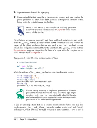 Repeat the same formula for y property.
Every method that just reads the x, y components can stay as it was, reading the
public properties via self.x and self.y instead of the private attribute, so this
listing omits the rest of the code for the class.
Vector.x and Vector.y are examples of read-only properties.
Read/write properties will be covered in Chapter 22, where we dive
deeper into @property.
Now that our vectors are reasonably safe from accidental mutation, we can imple‐
ment the __hash__ method. It should return an int and ideally take into account the
hashes of the object attributes that are also used in the __eq__ method, because
objects that compare equal should have the same hash. The __hash__ special method
documentation suggests computing the hash of a tuple with the components, so
that’s what we do in Example 11-8.
Example 11-8. vector2d_v3.py: implementation of hash
# inside class Vector2d:
def __hash__(self):
return hash((self.x, self.y))
With the addition of the __hash__ method, we now have hashable vectors:
>>> v1 = Vector2d(3, 4)
>>> v2 = Vector2d(3.1, 4.2)
>>> hash(v1), hash(v2)
(1079245023883434373, 1994163070182233067)
>>> {v1, v2}
{Vector2d(3.1, 4.2), Vector2d(3.0, 4.0)}
It’s not strictly necessary to implement properties or otherwise
protect the instance attributes to create a hashable type. Imple‐
menting __hash__ and __eq__ correctly is all it takes. But the value
of a hashable object is never supposed to change, so this provided a
good excuse to talk about read-only properties.
If you are creating a type that has a sensible scalar numeric value, you may also
implement the __int__ and __float__ methods, invoked by the int() and float()
constructors, which are used for type coercion in some contexts. There is also a
376 | Chapter 11: A Pythonic Object
 