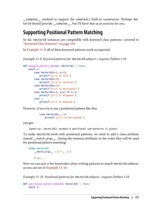 __complex__ method to support the complex() built-in constructor. Perhaps Vec
tor2d should provide __complex__, but I’ll leave that as an exercise for you.
Supporting Positional Pattern Matching
So far, Vector2d instances are compatible with keyword class patterns—covered in
“Keyword Class Patterns” on page 193.
In Example 11-9, all of these keyword patterns work as expected.
Example 11-9. Keyword patterns for Vector2d subjects—requires Python 3.10
def keyword_pattern_demo(v: Vector2d) -> None:
match v:
case Vector2d(x=0, y=0):
print(f'{v!r} is null')
case Vector2d(x=0):
print(f'{v!r} is vertical')
case Vector2d(y=0):
print(f'{v!r} is horizontal')
case Vector2d(x=x, y=y) if x==y:
print(f'{v!r} is diagonal')
case _:
print(f'{v!r} is awesome')
However, if you try to use a positional pattern like this:
case Vector2d(_, 0):
print(f'{v!r} is horizontal')
you get:
TypeError: Vector2d() accepts 0 positional sub-patterns (1 given)
To make Vector2d work with positional patterns, we need to add a class attribute
named __match_args__ , listing the instance attributes in the order they will be used
for positional pattern matching:
class Vector2d:
__match_args__ = ('x', 'y')
# etc...
Now we can save a few keystrokes when writing patterns to match Vector2d subjects,
as you can see in Example 11-10.
Example 11-10. Positional patterns for Vector2d subjects—requires Python 3.10
def positional_pattern_demo(v: Vector2d) -> None:
match v:
Supporting Positional Pattern Matching | 377
 