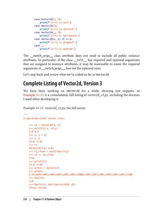 case Vector2d(0, 0):
print(f'{v!r} is null')
case Vector2d(0):
print(f'{v!r} is vertical')
case Vector2d(_, 0):
print(f'{v!r} is horizontal')
case Vector2d(x, y) if x==y:
print(f'{v!r} is diagonal')
case _:
print(f'{v!r} is awesome')
The __match_args__ class attribute does not need to include all public instance
attributes. In particular, if the class __init__ has required and optional arguments
that are assigned to instance attributes, it may be reasonable to name the required
arguments in __match_args__, but not the optional ones.
Let’s step back and review what we’ve coded so far in Vector2d.
Complete Listing of Vector2d, Version 3
We have been working on Vector2d for a while, showing just snippets, so
Example 11-11 is a consolidated, full listing of vector2d_v3.py, including the doctests
I used when developing it.
Example 11-11. vector2d_v3.py: the full monty
"""
A two-dimensional vector class
>>> v1 = Vector2d(3, 4)
>>> print(v1.x, v1.y)
3.0 4.0
>>> x, y = v1
>>> x, y
(3.0, 4.0)
>>> v1
Vector2d(3.0, 4.0)
>>> v1_clone = eval(repr(v1))
>>> v1 == v1_clone
True
>>> print(v1)
(3.0, 4.0)
>>> octets = bytes(v1)
>>> octets
b'dx00x00x00x00x00x00x08@x00x00x00x00x00x00x10@'
>>> abs(v1)
5.0
>>> bool(v1), bool(Vector2d(0, 0))
(True, False)
378 | Chapter 11: A Pythonic Object
 