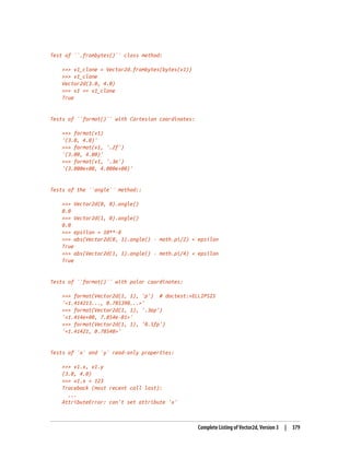 Test of ``.frombytes()`` class method:
>>> v1_clone = Vector2d.frombytes(bytes(v1))
>>> v1_clone
Vector2d(3.0, 4.0)
>>> v1 == v1_clone
True
Tests of ``format()`` with Cartesian coordinates:
>>> format(v1)
'(3.0, 4.0)'
>>> format(v1, '.2f')
'(3.00, 4.00)'
>>> format(v1, '.3e')
'(3.000e+00, 4.000e+00)'
Tests of the ``angle`` method::
>>> Vector2d(0, 0).angle()
0.0
>>> Vector2d(1, 0).angle()
0.0
>>> epsilon = 10**-8
>>> abs(Vector2d(0, 1).angle() - math.pi/2) < epsilon
True
>>> abs(Vector2d(1, 1).angle() - math.pi/4) < epsilon
True
Tests of ``format()`` with polar coordinates:
>>> format(Vector2d(1, 1), 'p') # doctest:+ELLIPSIS
'<1.414213..., 0.785398...>'
>>> format(Vector2d(1, 1), '.3ep')
'<1.414e+00, 7.854e-01>'
>>> format(Vector2d(1, 1), '0.5fp')
'<1.41421, 0.78540>'
Tests of `x` and `y` read-only properties:
>>> v1.x, v1.y
(3.0, 4.0)
>>> v1.x = 123
Traceback (most recent call last):
...
AttributeError: can't set attribute 'x'
Complete Listing of Vector2d, Version 3 | 379
 