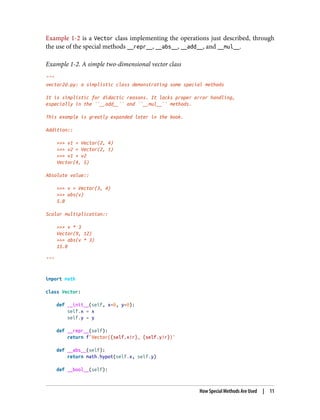 Example 1-2 is a Vector class implementing the operations just described, through
the use of the special methods __repr__, __abs__, __add__, and __mul__.
Example 1-2. A simple two-dimensional vector class
"""
vector2d.py: a simplistic class demonstrating some special methods
It is simplistic for didactic reasons. It lacks proper error handling,
especially in the ``__add__`` and ``__mul__`` methods.
This example is greatly expanded later in the book.
Addition::
>>> v1 = Vector(2, 4)
>>> v2 = Vector(2, 1)
>>> v1 + v2
Vector(4, 5)
Absolute value::
>>> v = Vector(3, 4)
>>> abs(v)
5.0
Scalar multiplication::
>>> v * 3
Vector(9, 12)
>>> abs(v * 3)
15.0
"""
import math
class Vector:
def __init__(self, x=0, y=0):
self.x = x
self.y = y
def __repr__(self):
return f'Vector({self.x!r}, {self.y!r})'
def __abs__(self):
return math.hypot(self.x, self.y)
def __bool__(self):
How Special Methods Are Used | 11
 