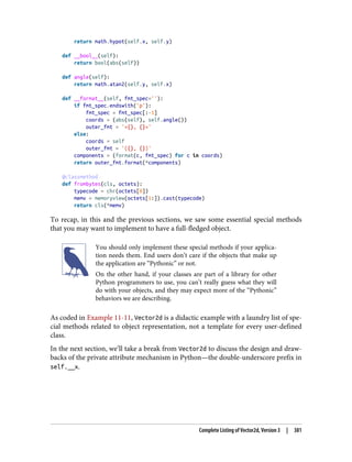 return math.hypot(self.x, self.y)
def __bool__(self):
return bool(abs(self))
def angle(self):
return math.atan2(self.y, self.x)
def __format__(self, fmt_spec=''):
if fmt_spec.endswith('p'):
fmt_spec = fmt_spec[:-1]
coords = (abs(self), self.angle())
outer_fmt = '<{}, {}>'
else:
coords = self
outer_fmt = '({}, {})'
components = (format(c, fmt_spec) for c in coords)
return outer_fmt.format(*components)
@classmethod
def frombytes(cls, octets):
typecode = chr(octets[0])
memv = memoryview(octets[1:]).cast(typecode)
return cls(*memv)
To recap, in this and the previous sections, we saw some essential special methods
that you may want to implement to have a full-fledged object.
You should only implement these special methods if your applica‐
tion needs them. End users don’t care if the objects that make up
the application are “Pythonic” or not.
On the other hand, if your classes are part of a library for other
Python programmers to use, you can’t really guess what they will
do with your objects, and they may expect more of the “Pythonic”
behaviors we are describing.
As coded in Example 11-11, Vector2d is a didactic example with a laundry list of spe‐
cial methods related to object representation, not a template for every user-defined
class.
In the next section, we’ll take a break from Vector2d to discuss the design and draw‐
backs of the private attribute mechanism in Python—the double-underscore prefix in
self.__x.
Complete Listing of Vector2d, Version 3 | 381
 