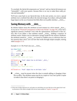 10 If this state of affairs depresses you, and makes you wish Python was more like Java in this regard, don’t read
my discussion of the relative strength of the Java private modifier in “Soapbox” on page 394.
To conclude: the Vector2d components are “private” and our Vector2d instances are
“immutable”—with scare quotes—because there is no way to make them really pri‐
vate and immutable.10
We’ll now come back to our Vector2d class. In the next section, we cover a special
attribute (not a method) that affects the internal storage of an object, with potentially
huge impact on the use of memory but little effect on its public interface: __slots__.
Saving Memory with __slots__
By default, Python stores the attributes of each instance in a dict named __dict__.
As we saw in “Practical Consequences of How dict Works” on page 102, a dict has a
significant memory overhead—even with the optimizations mentioned in that sec‐
tion. But if you define a class attribute named __slots__ holding a sequence of
attribute names, Python uses an alternative storage model for the instance attributes:
the attributes named in __slots__ are stored in a hidden array or references that use
less memory than a dict. Let’s see how that works through simple examples, starting
with Example 11-13.
Example 11-13. The Pixel class uses __slots__
>>> class Pixel:
... __slots__ = ('x', 'y')
...
>>> p = Pixel()
>>> p.__dict__
Traceback (most recent call last):
...
AttributeError: 'Pixel' object has no attribute '__dict__'
>>> p.x = 10
>>> p.y = 20
>>> p.color = 'red'
Traceback (most recent call last):
...
AttributeError: 'Pixel' object has no attribute 'color'
__slots__ must be present when the class is created; adding or changing it later
has no effect. The attribute names may be in a tuple or list, but I prefer a tuple
to make it clear there’s no point in changing it.
384 | Chapter 11: A Pythonic Object
 