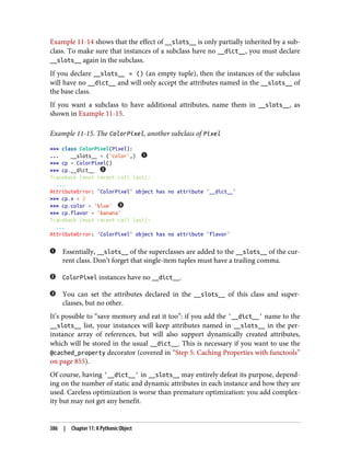 Example 11-14 shows that the effect of __slots__ is only partially inherited by a sub‐
class. To make sure that instances of a subclass have no __dict__, you must declare
__slots__ again in the subclass.
If you declare __slots__ = () (an empty tuple), then the instances of the subclass
will have no __dict__ and will only accept the attributes named in the __slots__ of
the base class.
If you want a subclass to have additional attributes, name them in __slots__, as
shown in Example 11-15.
Example 11-15. The ColorPixel, another subclass of Pixel
>>> class ColorPixel(Pixel):
... __slots__ = ('color',)
>>> cp = ColorPixel()
>>> cp.__dict__
Traceback (most recent call last):
...
AttributeError: 'ColorPixel' object has no attribute '__dict__'
>>> cp.x = 2
>>> cp.color = 'blue'
>>> cp.flavor = 'banana'
Traceback (most recent call last):
...
AttributeError: 'ColorPixel' object has no attribute 'flavor'
Essentially, __slots__ of the superclasses are added to the __slots__ of the cur‐
rent class. Don’t forget that single-item tuples must have a trailing comma.
ColorPixel instances have no __dict__.
You can set the attributes declared in the __slots__ of this class and super‐
classes, but no other.
It’s possible to “save memory and eat it too”: if you add the '__dict__' name to the
__slots__ list, your instances will keep attributes named in __slots__ in the per-
instance array of references, but will also support dynamically created attributes,
which will be stored in the usual __dict__. This is necessary if you want to use the
@cached_property decorator (covered in “Step 5: Caching Properties with functools”
on page 855).
Of course, having '__dict__' in __slots__ may entirely defeat its purpose, depend‐
ing on the number of static and dynamic attributes in each instance and how they are
used. Careless optimization is worse than premature optimization: you add complex‐
ity but may not get any benefit.
386 | Chapter 11: A Pythonic Object
 