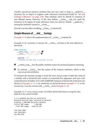 Another special per-instance attribute that you may want to keep is __weakref__,
necessary for an object to support weak references (mentioned briefly in “del and
Garbage Collection” on page 219). That attribute exists by default in instances of
user-defined classes. However, if the class defines __slots__, and you need the
instances to be targets of weak references, then you need to include '__weakref__'
among the attributes named in __slots__.
Now let’s see the effect of adding __slots__ to Vector2d.
Simple Measure of __slot__ Savings
Example 11-16 shows the implementation of __slots__ in Vector2d.
Example 11-16. vector2d_v3_slots.py: the __slots__ attribute is the only addition to
Vector2d
class Vector2d:
__match_args__ = ('x', 'y')
__slots__ = ('__x', '__y')
typecode = 'd'
# methods are the same as previous version
__match_args__ lists the public attribute names for positional pattern matching.
In contrast, __slots__ lists the names of the instance attributes, which in this
case are private attributes.
To measure the memory savings, I wrote the mem_test.py script. It takes the name of
a module with a Vector2d class variant as command-line argument, and uses a list
comprehension to build a list with 10,000,000 instances of Vector2d. In the first run
shown in Example 11-17, I use vector2d_v3.Vector2d (from Example 11-7); in the
second run, I use the version with __slots__ from Example 11-16.
Example 11-17. mem_test.py creates 10 million Vector2d instances using the class
defined in the named module
$ time python3 mem_test.py vector2d_v3
Selected Vector2d type: vector2d_v3.Vector2d
Creating 10,000,000 Vector2d instances
Initial RAM usage: 6,983,680
Final RAM usage: 1,666,535,424
real 0m11.990s
user 0m10.861s
sys 0m0.978s
Saving Memory with __slots__ | 387
 