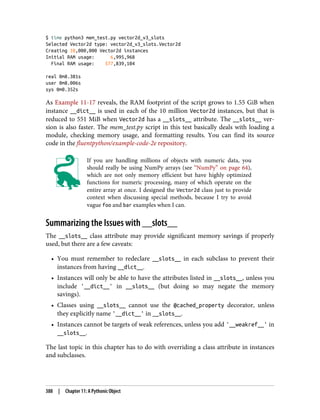 $ time python3 mem_test.py vector2d_v3_slots
Selected Vector2d type: vector2d_v3_slots.Vector2d
Creating 10,000,000 Vector2d instances
Initial RAM usage: 6,995,968
Final RAM usage: 577,839,104
real 0m8.381s
user 0m8.006s
sys 0m0.352s
As Example 11-17 reveals, the RAM footprint of the script grows to 1.55 GiB when
instance __dict__ is used in each of the 10 million Vector2d instances, but that is
reduced to 551 MiB when Vector2d has a __slots__ attribute. The __slots__ ver‐
sion is also faster. The mem_test.py script in this test basically deals with loading a
module, checking memory usage, and formatting results. You can find its source
code in the fluentpython/example-code-2e repository.
If you are handling millions of objects with numeric data, you
should really be using NumPy arrays (see “NumPy” on page 64),
which are not only memory efficient but have highly optimized
functions for numeric processing, many of which operate on the
entire array at once. I designed the Vector2d class just to provide
context when discussing special methods, because I try to avoid
vague foo and bar examples when I can.
Summarizing the Issues with __slots__
The __slots__ class attribute may provide significant memory savings if properly
used, but there are a few caveats:
• You must remember to redeclare __slots__ in each subclass to prevent their
instances from having __dict__.
• Instances will only be able to have the attributes listed in __slots__, unless you
include '__dict__' in __slots__ (but doing so may negate the memory
savings).
• Classes using __slots__ cannot use the @cached_property decorator, unless
they explicitly name '__dict__' in __slots__.
• Instances cannot be targets of weak references, unless you add '__weakref__' in
__slots__.
The last topic in this chapter has to do with overriding a class attribute in instances
and subclasses.
388 | Chapter 11: A Pythonic Object
 