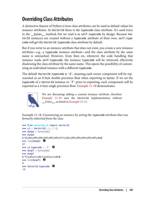 Overriding Class Attributes
A distinctive feature of Python is how class attributes can be used as default values for
instance attributes. In Vector2d there is the typecode class attribute. It’s used twice
in the __bytes__ method, but we read it as self.typecode by design. Because Vec
tor2d instances are created without a typecode attribute of their own, self.type
code will get the Vector2d.typecode class attribute by default.
But if you write to an instance attribute that does not exist, you create a new instance
attribute—e.g., a typecode instance attribute—and the class attribute by the same
name is untouched. However, from then on, whenever the code handling that
instance reads self.typecode, the instance typecode will be retrieved, effectively
shadowing the class attribute by the same name. This opens the possibility of custom‐
izing an individual instance with a different typecode.
The default Vector2d.typecode is 'd', meaning each vector component will be rep‐
resented as an 8-byte double precision float when exporting to bytes. If we set the
typecode of a Vector2d instance to 'f' prior to exporting, each component will be
exported as a 4-byte single precision float. Example 11-18 demonstrates.
We are discussing adding a custom instance attribute, therefore
Example 11-18 uses the Vector2d implementation without
__slots__, as listed in Example 11-11.
Example 11-18. Customizing an instance by setting the typecode attribute that was
formerly inherited from the class
>>> from vector2d_v3 import Vector2d
>>> v1 = Vector2d(1.1, 2.2)
>>> dumpd = bytes(v1)
>>> dumpd
b'dx9ax99x99x99x99x99xf1?x9ax99x99x99x99x99x01@'
>>> len(dumpd)
17
>>> v1.typecode = 'f'
>>> dumpf = bytes(v1)
>>> dumpf
b'fxcdxccx8c?xcdxccx0c@'
>>> len(dumpf)
9
>>> Vector2d.typecode
'd'
Overriding Class Attributes | 389
 
