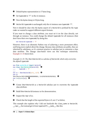 Default bytes representation is 17 bytes long.
Set typecode to 'f' in the v1 instance.
Now the bytes dump is 9 bytes long.
Vector2d.typecode is unchanged; only the v1 instance uses typecode 'f'.
Now it should be clear why the bytes export of a Vector2d is prefixed by the type
code: we wanted to support different export formats.
If you want to change a class attribute, you must set it on the class directly, not
through an instance. You could change the default typecode for all instances (that
don’t have their own typecode) by doing this:
>>> Vector2d.typecode = 'f'
However, there is an idiomatic Python way of achieving a more permanent effect,
and being more explicit about the change. Because class attributes are public, they are
inherited by subclasses, so it’s common practice to subclass just to customize a class
data attribute. The Django class-based views use this technique extensively.
Example 11-19 shows how.
Example 11-19. The ShortVector2d is a subclass of Vector2d, which only overwrites
the default typecode
>>> from vector2d_v3 import Vector2d
>>> class ShortVector2d(Vector2d):
... typecode = 'f'
...
>>> sv = ShortVector2d(1/11, 1/27)
>>> sv
ShortVector2d(0.09090909090909091, 0.037037037037037035)
>>> len(bytes(sv))
9
Create ShortVector2d as a Vector2d subclass just to overwrite the typecode
class attribute.
Build ShortVector2d instance sv for demonstration.
Inspect the repr of sv.
Check that the length of the exported bytes is 9, not 17 as before.
This example also explains why I did not hardcode the class_name in Vector2d.
__repr__, but instead got it from type(self).__name__, like this:
390 | Chapter 11: A Pythonic Object
 