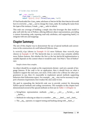 # inside class Vector2d:
def __repr__(self):
class_name = type(self).__name__
return '{}({!r}, {!r})'.format(class_name, *self)
If I had hardcoded the class_name, subclasses of Vector2d like ShortVector2d would
have to overwrite __repr__ just to change the class_name. By reading the name from
the type of the instance, I made __repr__ safer to inherit.
This ends our coverage of building a simple class that leverages the data model to
play well with the rest of Python: offering different object representations, providing
a custom formatting code, exposing read-only attributes, and supporting hash() to
integrate with sets and mappings.
Chapter Summary
The aim of this chapter was to demonstrate the use of special methods and conven‐
tions in the construction of a well-behaved Pythonic class.
Is vector2d_v3.py (shown in Example 11-11) more Pythonic than vector2d_v0.py
(shown in Example 11-2)? The Vector2d class in vector2d_v3.py certainly exhibits
more Python features. But whether the first or the last Vector2d implementation is
suitable depends on the context where it would be used. Tim Peter’s “Zen of Python”
says:
Simple is better than complex.
An object should be as simple as the requirements dictate—and not a parade of lan‐
guage features. If the code is for an application, then it should focus on what is
needed to support the end users, not more. If the code is for a library for other pro‐
grammers to use, then it’s reasonable to implement special methods supporting
behaviors that Pythonistas expect. For example, __eq__ may not be necessary to sup‐
port a business requirement, but it makes the class easier to test.
My goal in expanding the Vector2d code was to provide context for discussing
Python special methods and coding conventions. The examples in this chapter have
demonstrated several of the special methods we first saw in Table 1-1 (Chapter 1):
• String/bytes representation methods: __repr__, __str__, __format__, and
__bytes__
• Methods for reducing an object to a number: __abs__, __bool__, and __hash__
• The __eq__ operator, to support testing and hashing (along with __hash__)
Chapter Summary | 391
 
