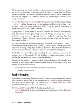 While supporting conversion to bytes, we also implemented an alternative construc‐
tor, Vector2d.frombytes(), which provided the context for discussing the decora‐
tors @classmethod (very handy) and @staticmethod (not so useful, module-level
functions are simpler). The frombytes method was inspired by its namesake in the
array.array class.
We saw that the Format Specification Mini-Language is extensible by implementing a
__format__ method that parses a format_spec provided to the format(obj, for
mat_spec) built-in or within replacement fields '{:«format_spec»}' in f-strings or
strings used with the str.format() method.
In preparation to make Vector2d instances hashable, we made an effort to make
them immutable, at least preventing accidental changes by coding the x and y
attributes as private, and exposing them as read-only properties. We then
implemented __hash__ using the recommended technique of xor-ing the hashes of
the instance attributes.
We then discussed the memory savings and the caveats of declaring a __slots__
attribute in Vector2d. Because using __slots__ has side effects, it really makes sense
only when handling a very large number of instances—think millions of instances,
not just thousands. In many such cases, using pandas may be the best option.
The last topic we covered was the overriding of a class attribute accessed via the
instances (e.g., self.typecode). We did that first by creating an instance attribute,
and then by subclassing and overwriting at the class level.
Throughout the chapter, I mentioned how design choices in the examples were
informed by studying the API of standard Python objects. If this chapter can be sum‐
marized in one sentence, this is it:
To build Pythonic objects, observe how real Python objects behave.
—Ancient Chinese proverb
Further Reading
This chapter covered several special methods of the data model, so naturally the pri‐
mary references are the same as the ones provided in Chapter 1, which gave a high-
level view of the same topic. For convenience, I’ll repeat those four earlier
recommendations here, and add a few other ones:
The “Data Model” chapter of The Python Language Reference
Most of the methods we used in this chapter are documented in “3.3.1. Basic cus‐
tomization”.
392 | Chapter 11: A Pythonic Object
 