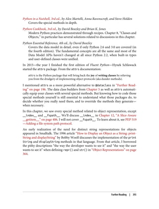 Python in a Nutshell, 3rd ed., by Alex Martelli, Anna Ravenscroft, and Steve Holden
Covers the special methods in depth.
Python Cookbook, 3rd ed., by David Beazley and Brian K. Jones
Modern Python practices demonstrated through recipes. Chapter 8, “Classes and
Objects,” in particular has several solutions related to discussions in this chapter.
Python Essential Reference, 4th ed., by David Beazley
Covers the data model in detail, even if only Python 2.6 and 3.0 are covered (in
the fourth edition). The fundamental concepts are all the same and most of the
Data Model APIs haven’t changed at all since Python 2.2, when built-in types
and user-defined classes were unified.
In 2015—the year I finished the first edition of Fluent Python—Hynek Schlawack
started the attrs package. From the attrs documentation:
attrs is the Python package that will bring back the joy of writing classes by relieving
you from the drudgery of implementing object protocols (aka dunder methods).
I mentioned attrs as a more powerful alternative to @dataclass in “Further Read‐
ing” on page 196. The data class builders from Chapter 5 as well as attrs automati‐
cally equip your classes with several special methods. But knowing how to code those
special methods yourself is still essential to understand what those packages do, to
decide whether you really need them, and to override the methods they generate—
when necessary.
In this chapter, we saw every special method related to object representation, except
__index__ and __fspath__. We’ll discuss __index__ in Chapter 12, “A Slice-Aware
__getitem__” on page 406. I will not cover __fspath__. To learn about it, see PEP 519
—Adding a file system path protocol.
An early realization of the need for distinct string representations for objects
appeared in Smalltalk. The 1996 article “How to Display an Object as a String: print‐
String and displayString” by Bobby Woolf discusses the implementation of the print
String and displayString methods in that language. From that article, I borrowed
the pithy descriptions “the way the developer wants to see it” and “the way the user
wants to see it” when defining repr() and str() in “Object Representations” on page
364.
Further Reading | 393
 