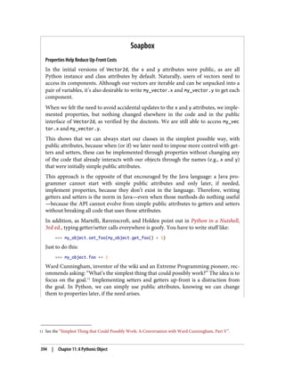 11 See the “Simplest Thing that Could Possibly Work: A Conversation with Ward Cunningham, Part V”.
Soapbox
Properties Help Reduce Up-Front Costs
In the initial versions of Vector2d, the x and y attributes were public, as are all
Python instance and class attributes by default. Naturally, users of vectors need to
access its components. Although our vectors are iterable and can be unpacked into a
pair of variables, it’s also desirable to write my_vector.x and my_vector.y to get each
component.
When we felt the need to avoid accidental updates to the x and y attributes, we imple‐
mented properties, but nothing changed elsewhere in the code and in the public
interface of Vector2d, as verified by the doctests. We are still able to access my_vec
tor.x and my_vector.y.
This shows that we can always start our classes in the simplest possible way, with
public attributes, because when (or if) we later need to impose more control with get‐
ters and setters, these can be implemented through properties without changing any
of the code that already interacts with our objects through the names (e.g., x and y)
that were initially simple public attributes.
This approach is the opposite of that encouraged by the Java language: a Java pro‐
grammer cannot start with simple public attributes and only later, if needed,
implement properties, because they don’t exist in the language. Therefore, writing
getters and setters is the norm in Java—even when those methods do nothing useful
—because the API cannot evolve from simple public attributes to getters and setters
without breaking all code that uses those attributes.
In addition, as Martelli, Ravenscroft, and Holden point out in Python in a Nutshell,
3rd ed., typing getter/setter calls everywhere is goofy. You have to write stuff like:
>>> my_object.set_foo(my_object.get_foo() + 1)
Just to do this:
>>> my_object.foo += 1
Ward Cunningham, inventor of the wiki and an Extreme Programming pioneer, rec‐
ommends asking: “What’s the simplest thing that could possibly work?” The idea is to
focus on the goal.11
Implementing setters and getters up-front is a distraction from
the goal. In Python, we can simply use public attributes, knowing we can change
them to properties later, if the need arises.
394 | Chapter 11: A Pythonic Object
 