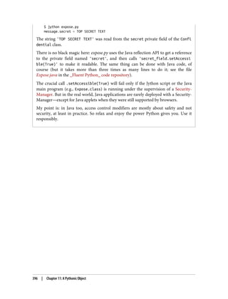 $ jython expose.py
message.secret = TOP SECRET TEXT
The string 'TOP SECRET TEXT' was read from the secret private field of the Confi
dential class.
There is no black magic here: expose.py uses the Java reflection API to get a reference
to the private field named 'secret', and then calls 'secret_field.setAccessi
ble(True)' to make it readable. The same thing can be done with Java code, of
course (but it takes more than three times as many lines to do it; see the file
Expose.java in the _Fluent Python_ code repository).
The crucial call .setAccessible(True) will fail only if the Jython script or the Java
main program (e.g., Expose.class) is running under the supervision of a Security‐
Manager. But in the real world, Java applications are rarely deployed with a Security‐
Manager—except for Java applets when they were still supported by browsers.
My point is: in Java too, access control modifiers are mostly about safety and not
security, at least in practice. So relax and enjoy the power Python gives you. Use it
responsibly.
396 | Chapter 11: A Pythonic Object
 
