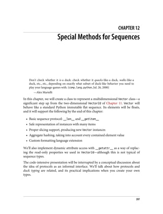 CHAPTER 12
Special Methods for Sequences
Don’t check whether it is-a duck: check whether it quacks-like-a duck, walks-like-a
duck, etc., etc., depending on exactly what subset of duck-like behavior you need to
play your language-games with. (comp.lang.python, Jul. 26, 2000)
—Alex Martelli
In this chapter, we will create a class to represent a multidimensional Vector class—a
significant step up from the two-dimensional Vector2d of Chapter 11. Vector will
behave like a standard Python immutable flat sequence. Its elements will be floats,
and it will support the following by the end of this chapter:
• Basic sequence protocol: __len__ and __getitem__
• Safe representation of instances with many items
• Proper slicing support, producing new Vector instances
• Aggregate hashing, taking into account every contained element value
• Custom formatting language extension
We’ll also implement dynamic attribute access with __getattr__ as a way of replac‐
ing the read-only properties we used in Vector2d—although this is not typical of
sequence types.
The code-intensive presentation will be interrupted by a conceptual discussion about
the idea of protocols as an informal interface. We’ll talk about how protocols and
duck typing are related, and its practical implications when you create your own
types.
397
 