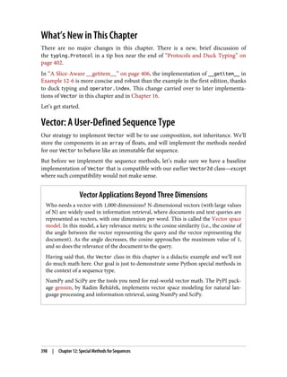 What’s New in This Chapter
There are no major changes in this chapter. There is a new, brief discussion of
the typing.Protocol in a tip box near the end of “Protocols and Duck Typing” on
page 402.
In “A Slice-Aware __getitem__” on page 406, the implementation of __getitem__ in
Example 12-6 is more concise and robust than the example in the first edition, thanks
to duck typing and operator.index. This change carried over to later implementa‐
tions of Vector in this chapter and in Chapter 16.
Let’s get started.
Vector: A User-Defined Sequence Type
Our strategy to implement Vector will be to use composition, not inheritance. We’ll
store the components in an array of floats, and will implement the methods needed
for our Vector to behave like an immutable flat sequence.
But before we implement the sequence methods, let’s make sure we have a baseline
implementation of Vector that is compatible with our earlier Vector2d class—except
where such compatibility would not make sense.
Vector Applications Beyond Three Dimensions
Who needs a vector with 1,000 dimensions? N-dimensional vectors (with large values
of N) are widely used in information retrieval, where documents and text queries are
represented as vectors, with one dimension per word. This is called the Vector space
model. In this model, a key relevance metric is the cosine similarity (i.e., the cosine of
the angle between the vector representing the query and the vector representing the
document). As the angle decreases, the cosine approaches the maximum value of 1,
and so does the relevance of the document to the query.
Having said that, the Vector class in this chapter is a didactic example and we’ll not
do much math here. Our goal is just to demonstrate some Python special methods in
the context of a sequence type.
NumPy and SciPy are the tools you need for real-world vector math. The PyPI pack‐
age gensim, by Radim Řehůřek, implements vector space modeling for natural lan‐
guage processing and information retrieval, using NumPy and SciPy.
398 | Chapter 12: Special Methods for Sequences
 