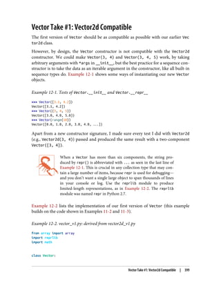 Vector Take #1: Vector2d Compatible
The first version of Vector should be as compatible as possible with our earlier Vec
tor2d class.
However, by design, the Vector constructor is not compatible with the Vector2d
constructor. We could make Vector(3, 4) and Vector(3, 4, 5) work, by taking
arbitrary arguments with *args in __init__, but the best practice for a sequence con‐
structor is to take the data as an iterable argument in the constructor, like all built-in
sequence types do. Example 12-1 shows some ways of instantiating our new Vector
objects.
Example 12-1. Tests of Vector.__init__ and Vector.__repr__
>>> Vector([3.1, 4.2])
Vector([3.1, 4.2])
>>> Vector((3, 4, 5))
Vector([3.0, 4.0, 5.0])
>>> Vector(range(10))
Vector([0.0, 1.0, 2.0, 3.0, 4.0, ...])
Apart from a new constructor signature, I made sure every test I did with Vector2d
(e.g., Vector2d(3, 4)) passed and produced the same result with a two-component
Vector([3, 4]).
When a Vector has more than six components, the string pro‐
duced by repr() is abbreviated with ... as seen in the last line of
Example 12-1. This is crucial in any collection type that may con‐
tain a large number of items, because repr is used for debugging—
and you don’t want a single large object to span thousands of lines
in your console or log. Use the reprlib module to produce
limited-length representations, as in Example 12-2. The reprlib
module was named repr in Python 2.7.
Example 12-2 lists the implementation of our first version of Vector (this example
builds on the code shown in Examples 11-2 and 11-3).
Example 12-2. vector_v1.py: derived from vector2d_v1.py
from array import array
import reprlib
import math
class Vector:
Vector Take #1: Vector2d Compatible | 399
 