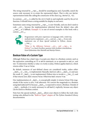 The string returned by __repr__ should be unambiguous and, if possible, match the
source code necessary to re-create the represented object. That is why our Vector
representation looks like calling the constructor of the class (e.g., Vector(3, 4)).
In contrast, __str__ is called by the str() built-in and implicitly used by the print
function. It should return a string suitable for display to end users.
Sometimes same string returned by __repr__ is user-friendly, and you don’t need to
code __str__ because the implementation inherited from the object class calls
__repr__ as a fallback. Example 5-2 is one of several examples in this book with a
custom __str__.
Programmers with prior experience in languages with a toString
method tend to implement __str__ and not __repr__. If you only
implement one of these special methods in Python, choose
__repr__.
“What is the difference between __str__ and __repr__ in
Python?” is a Stack Overflow question with excellent contributions
from Pythonistas Alex Martelli and Martijn Pieters.
Boolean Value of a Custom Type
Although Python has a bool type, it accepts any object in a Boolean context, such as
the expression controlling an if or while statement, or as operands to and, or, and
not. To determine whether a value x is truthy or falsy, Python applies bool(x), which
returns either True or False.
By default, instances of user-defined classes are considered truthy, unless either
__bool__ or __len__ is implemented. Basically, bool(x) calls x.__bool__() and uses
the result. If __bool__ is not implemented, Python tries to invoke x.__len__(), and
if that returns zero, bool returns False. Otherwise bool returns True.
Our implementation of __bool__ is conceptually simple: it returns False if the mag‐
nitude of the vector is zero, True otherwise. We convert the magnitude to a Boolean
using bool(abs(self)) because __bool__ is expected to return a Boolean. Outside of
__bool__ methods, it is rarely necessary to call bool() explicitly, because any object
can be used in a Boolean context.
Note how the special method __bool__ allows your objects to follow the truth value
testing rules defined in the “Built-in Types” chapter of The Python Standard Library
documentation.
How Special Methods Are Used | 13
 
