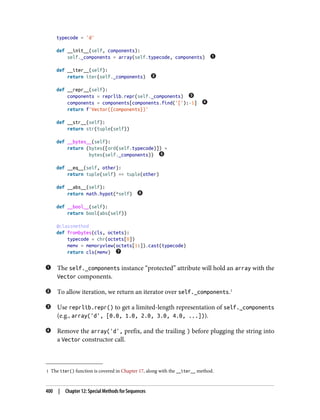 1 The iter() function is covered in Chapter 17, along with the __iter__ method.
typecode = 'd'
def __init__(self, components):
self._components = array(self.typecode, components)
def __iter__(self):
return iter(self._components)
def __repr__(self):
components = reprlib.repr(self._components)
components = components[components.find('['):-1]
return f'Vector({components})'
def __str__(self):
return str(tuple(self))
def __bytes__(self):
return (bytes([ord(self.typecode)]) +
bytes(self._components))
def __eq__(self, other):
return tuple(self) == tuple(other)
def __abs__(self):
return math.hypot(*self)
def __bool__(self):
return bool(abs(self))
@classmethod
def frombytes(cls, octets):
typecode = chr(octets[0])
memv = memoryview(octets[1:]).cast(typecode)
return cls(memv)
The self._components instance “protected” attribute will hold an array with the
Vector components.
To allow iteration, we return an iterator over self._components.1
Use reprlib.repr() to get a limited-length representation of self._components
(e.g., array('d', [0.0, 1.0, 2.0, 3.0, 4.0, ...])).
Remove the array('d', prefix, and the trailing ) before plugging the string into
a Vector constructor call.
400 | Chapter 12: Special Methods for Sequences
 