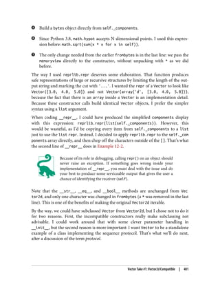 Build a bytes object directly from self._components.
Since Python 3.8, math.hypot accepts N-dimensional points. I used this expres‐
sion before: math.sqrt(sum(x * x for x in self)).
The only change needed from the earlier frombytes is in the last line: we pass the
memoryview directly to the constructor, without unpacking with * as we did
before.
The way I used reprlib.repr deserves some elaboration. That function produces
safe representations of large or recursive structures by limiting the length of the out‐
put string and marking the cut with '...'. I wanted the repr of a Vector to look like
Vector([3.0, 4.0, 5.0]) and not Vector(array('d', [3.0, 4.0, 5.0])),
because the fact that there is an array inside a Vector is an implementation detail.
Because these constructor calls build identical Vector objects, I prefer the simpler
syntax using a list argument.
When coding __repr__, I could have produced the simplified components display
with this expression: reprlib.repr(list(self._components)). However, this
would be wasteful, as I’d be copying every item from self._components to a list
just to use the list repr. Instead, I decided to apply reprlib.repr to the self._com
ponents array directly, and then chop off the characters outside of the []. That’s what
the second line of __repr__ does in Example 12-2.
Because of its role in debugging, calling repr() on an object should
never raise an exception. If something goes wrong inside your
implementation of __repr__, you must deal with the issue and do
your best to produce some serviceable output that gives the user a
chance of identifying the receiver (self).
Note that the __str__, __eq__, and __bool__ methods are unchanged from Vec
tor2d, and only one character was changed in frombytes (a * was removed in the last
line). This is one of the benefits of making the original Vector2d iterable.
By the way, we could have subclassed Vector from Vector2d, but I chose not to do it
for two reasons. First, the incompatible constructors really make subclassing not
advisable. I could work around that with some clever parameter handling in
__init__, but the second reason is more important: I want Vector to be a standalone
example of a class implementing the sequence protocol. That’s what we’ll do next,
after a discussion of the term protocol.
Vector Take #1: Vector2d Compatible | 401
 
