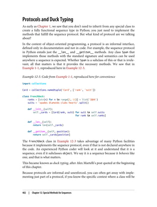 Protocols and Duck Typing
As early as Chapter 1, we saw that you don’t need to inherit from any special class to
create a fully functional sequence type in Python; you just need to implement the
methods that fulfill the sequence protocol. But what kind of protocol are we talking
about?
In the context of object-oriented programming, a protocol is an informal interface,
defined only in documentation and not in code. For example, the sequence protocol
in Python entails just the __len__ and __getitem__ methods. Any class Spam that
implements those methods with the standard signature and semantics can be used
anywhere a sequence is expected. Whether Spam is a subclass of this or that is irrele‐
vant; all that matters is that it provides the necessary methods. We saw that in
Example 1-1, reproduced here in Example 12-3.
Example 12-3. Code from Example 1-1, reproduced here for convenience
import collections
Card = collections.namedtuple('Card', ['rank', 'suit'])
class FrenchDeck:
ranks = [str(n) for n in range(2, 11)] + list('JQKA')
suits = 'spades diamonds clubs hearts'.split()
def __init__(self):
self._cards = [Card(rank, suit) for suit in self.suits
for rank in self.ranks]
def __len__(self):
return len(self._cards)
def __getitem__(self, position):
return self._cards[position]
The FrenchDeck class in Example 12-3 takes advantage of many Python facilities
because it implements the sequence protocol, even if that is not declared anywhere in
the code. An experienced Python coder will look at it and understand that it is a
sequence, even if it subclasses object. We say it is a sequence because it behaves like
one, and that is what matters.
This became known as duck typing, after Alex Martelli’s post quoted at the beginning
of this chapter.
Because protocols are informal and unenforced, you can often get away with imple‐
menting just part of a protocol, if you know the specific context where a class will be
402 | Chapter 12: Special Methods for Sequences
 