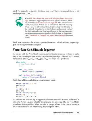 used. For example, to support iteration, only __getitem__ is required; there is no
need to provide __len__.
With PEP 544—Protocols: Structural subtyping (static duck typ‐
ing), Python 3.8 supports protocol classes: typing constructs, which
we studied in “Static Protocols” on page 286. This new use of the
word protocol in Python has a related but different meaning.
When I need to differentiate them, I write static protocol to refer to
the protocols formalized in protocol classes, and dynamic protocol
for the traditional sense. One key difference is that static protocol
implementations must provide all methods defined in the protocol
class. “Two Kinds of Protocols” on page 434 in Chapter 13 has more
details.
We’ll now implement the sequence protocol in Vector, initially without proper sup‐
port for slicing, but later adding that.
Vector Take #2: A Sliceable Sequence
As we saw with the FrenchDeck example, supporting the sequence protocol is really
easy if you can delegate to a sequence attribute in your object, like our self._compo
nents array. These __len__ and __getitem__ one-liners are a good start:
class Vector:
# many lines omitted
# ...
def __len__(self):
return len(self._components)
def __getitem__(self, index):
return self._components[index]
With these additions, all of these operations now work:
>>> v1 = Vector([3, 4, 5])
>>> len(v1)
3
>>> v1[0], v1[-1]
(3.0, 5.0)
>>> v7 = Vector(range(7))
>>> v7[1:4]
array('d', [1.0, 2.0, 3.0])
As you can see, even slicing is supported—but not very well. It would be better if a
slice of a Vector was also a Vector instance and not an array. The old FrenchDeck
class has a similar problem: when you slice it, you get a list. In the case of Vector, a
lot of functionality is lost when slicing produces plain arrays.
Vector Take #2: A Sliceable Sequence | 403
 