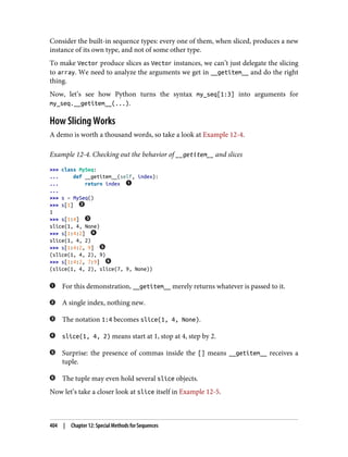 Consider the built-in sequence types: every one of them, when sliced, produces a new
instance of its own type, and not of some other type.
To make Vector produce slices as Vector instances, we can’t just delegate the slicing
to array. We need to analyze the arguments we get in __getitem__ and do the right
thing.
Now, let’s see how Python turns the syntax my_seq[1:3] into arguments for
my_seq.__getitem__(...).
How Slicing Works
A demo is worth a thousand words, so take a look at Example 12-4.
Example 12-4. Checking out the behavior of __getitem__ and slices
>>> class MySeq:
... def __getitem__(self, index):
... return index
...
>>> s = MySeq()
>>> s[1]
1
>>> s[1:4]
slice(1, 4, None)
>>> s[1:4:2]
slice(1, 4, 2)
>>> s[1:4:2, 9]
(slice(1, 4, 2), 9)
>>> s[1:4:2, 7:9]
(slice(1, 4, 2), slice(7, 9, None))
For this demonstration, __getitem__ merely returns whatever is passed to it.
A single index, nothing new.
The notation 1:4 becomes slice(1, 4, None).
slice(1, 4, 2) means start at 1, stop at 4, step by 2.
Surprise: the presence of commas inside the [] means __getitem__ receives a
tuple.
The tuple may even hold several slice objects.
Now let’s take a closer look at slice itself in Example 12-5.
404 | Chapter 12: Special Methods for Sequences
 