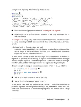 Example 12-5. Inspecting the attributes of the slice class
>>> slice
<class 'slice'>
>>> dir(slice)
['__class__', '__delattr__', '__dir__', '__doc__', '__eq__',
'__format__', '__ge__', '__getattribute__', '__gt__',
'__hash__', '__init__', '__le__', '__lt__', '__ne__',
'__new__', '__reduce__', '__reduce_ex__', '__repr__',
'__setattr__', '__sizeof__', '__str__', '__subclasshook__',
'indices', 'start', 'step', 'stop']
slice is a built-in type (we saw it first in “Slice Objects” on page 48).
Inspecting a slice, we find the data attributes start, stop, and step, and an
indices method.
In Example 12-5, calling dir(slice) reveals an indices attribute, which turns out to
be a very interesting but little-known method. Here is what help(slice.indices)
reveals:
S.indices(len) -> (start, stop, stride)
Assuming a sequence of length len, calculate the start and stop indices, and the
stride length of the extended slice described by S. Out-of-bounds indices are
clipped just like they are in a normal slice.
In other words, indices exposes the tricky logic that’s implemented in the built-in
sequences to gracefully handle missing or negative indices and slices that are longer
than the original sequence. This method produces “normalized” tuples of nonnega‐
tive start, stop, and stride integers tailored to a sequence of the given length.
Here are a couple of examples, considering a sequence of len == 5, e.g., 'ABCDE':
>>> slice(None, 10, 2).indices(5)
(0, 5, 2)
>>> slice(-3, None, None).indices(5)
(2, 5, 1)
'ABCDE'[:10:2] is the same as 'ABCDE'[0:5:2].
'ABCDE'[-3:] is the same as 'ABCDE'[2:5:1].
In our Vector code, we’ll not need the slice.indices() method because when we
get a slice argument we’ll delegate its handling to the _components array. But if you
can’t count on the services of an underlying sequence, this method can be a huge
time saver.
Vector Take #2: A Sliceable Sequence | 405
 