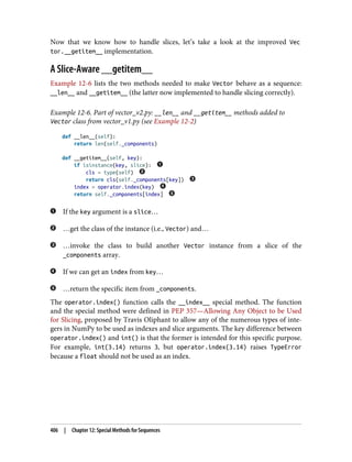 Now that we know how to handle slices, let’s take a look at the improved Vec
tor.__getitem__ implementation.
A Slice-Aware __getitem__
Example 12-6 lists the two methods needed to make Vector behave as a sequence:
__len__ and __getitem__ (the latter now implemented to handle slicing correctly).
Example 12-6. Part of vector_v2.py: __len__ and __getitem__ methods added to
Vector class from vector_v1.py (see Example 12-2)
def __len__(self):
return len(self._components)
def __getitem__(self, key):
if isinstance(key, slice):
cls = type(self)
return cls(self._components[key])
index = operator.index(key)
return self._components[index]
If the key argument is a slice…
…get the class of the instance (i.e., Vector) and…
…invoke the class to build another Vector instance from a slice of the
_components array.
If we can get an index from key…
…return the specific item from _components.
The operator.index() function calls the __index__ special method. The function
and the special method were defined in PEP 357—Allowing Any Object to be Used
for Slicing, proposed by Travis Oliphant to allow any of the numerous types of inte‐
gers in NumPy to be used as indexes and slice arguments. The key difference between
operator.index() and int() is that the former is intended for this specific purpose.
For example, int(3.14) returns 3, but operator.index(3.14) raises TypeError
because a float should not be used as an index.
406 | Chapter 12: Special Methods for Sequences
 