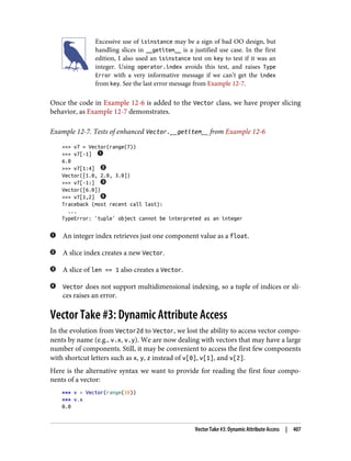 Excessive use of isinstance may be a sign of bad OO design, but
handling slices in __getitem__ is a justified use case. In the first
edition, I also used an isinstance test on key to test if it was an
integer. Using operator.index avoids this test, and raises Type
Error with a very informative message if we can’t get the index
from key. See the last error message from Example 12-7.
Once the code in Example 12-6 is added to the Vector class, we have proper slicing
behavior, as Example 12-7 demonstrates.
Example 12-7. Tests of enhanced Vector.__getitem__ from Example 12-6
>>> v7 = Vector(range(7))
>>> v7[-1]
6.0
>>> v7[1:4]
Vector([1.0, 2.0, 3.0])
>>> v7[-1:]
Vector([6.0])
>>> v7[1,2]
Traceback (most recent call last):
...
TypeError: 'tuple' object cannot be interpreted as an integer
An integer index retrieves just one component value as a float.
A slice index creates a new Vector.
A slice of len == 1 also creates a Vector.
Vector does not support multidimensional indexing, so a tuple of indices or sli‐
ces raises an error.
Vector Take #3: Dynamic Attribute Access
In the evolution from Vector2d to Vector, we lost the ability to access vector compo‐
nents by name (e.g., v.x, v.y). We are now dealing with vectors that may have a large
number of components. Still, it may be convenient to access the first few components
with shortcut letters such as x, y, z instead of v[0], v[1], and v[2].
Here is the alternative syntax we want to provide for reading the first four compo‐
nents of a vector:
>>> v = Vector(range(10))
>>> v.x
0.0
Vector Take #3: Dynamic Attribute Access | 407
 
