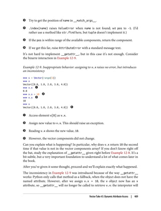 Try to get the position of name in __match_args__.
.index(name) raises ValueError when name is not found; set pos to -1. (I’d
rather use a method like str.find here, but tuple doesn’t implement it.)
If the pos is within range of the available components, return the component.
If we get this far, raise AttributeError with a standard message text.
It’s not hard to implement __getattr__, but in this case it’s not enough. Consider
the bizarre interaction in Example 12-9.
Example 12-9. Inappropriate behavior: assigning to v.x raises no error, but introduces
an inconsistency
>>> v = Vector(range(5))
>>> v
Vector([0.0, 1.0, 2.0, 3.0, 4.0])
>>> v.x
0.0
>>> v.x = 10
>>> v.x
10
>>> v
Vector([0.0, 1.0, 2.0, 3.0, 4.0])
Access element v[0] as v.x.
Assign new value to v.x. This should raise an exception.
Reading v.x shows the new value, 10.
However, the vector components did not change.
Can you explain what is happening? In particular, why does v.x return 10 the second
time if that value is not in the vector components array? If you don’t know right off
the bat, study the explanation of __getattr__ given right before Example 12-8. It’s a
bit subtle, but a very important foundation to understand a lot of what comes later in
the book.
After you’ve given it some thought, proceed and we’ll explain exactly what happened.
The inconsistency in Example 12-9 was introduced because of the way __getattr__
works: Python only calls that method as a fallback, when the object does not have the
named attribute. However, after we assign v.x = 10, the v object now has an x
attribute, so __getattr__ will no longer be called to retrieve v.x: the interpreter will
Vector Take #3: Dynamic Attribute Access | 409
 