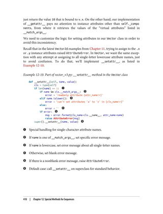 just return the value 10 that is bound to v.x. On the other hand, our implementation
of __getattr__ pays no attention to instance attributes other than self._compo
nents, from where it retrieves the values of the “virtual attributes” listed in
__match_args__.
We need to customize the logic for setting attributes in our Vector class in order to
avoid this inconsistency.
Recall that in the latest Vector2d examples from Chapter 11, trying to assign to the .x
or .y instance attributes raised AttributeError. In Vector, we want the same excep‐
tion with any attempt at assigning to all single-letter lowercase attribute names, just
to avoid confusion. To do that, we’ll implement __setattr__, as listed in
Example 12-10.
Example 12-10. Part of vector_v3.py: __setattr__ method in the Vector class
def __setattr__(self, name, value):
cls = type(self)
if len(name) == 1:
if name in cls.__match_args__:
error = 'readonly attribute {attr_name!r}'
elif name.islower():
error = "can't set attributes 'a' to 'z' in {cls_name!r}"
else:
error = ''
if error:
msg = error.format(cls_name=cls.__name__, attr_name=name)
raise AttributeError(msg)
super().__setattr__(name, value)
Special handling for single-character attribute names.
If name is one of __match_args__, set specific error message.
If name is lowercase, set error message about all single-letter names.
Otherwise, set blank error message.
If there is a nonblank error message, raise AttributeError.
Default case: call __setattr__ on superclass for standard behavior.
410 | Chapter 12: Special Methods for Sequences
 