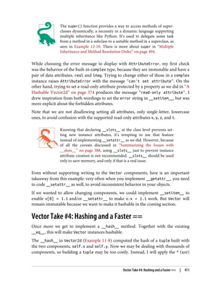 The super() function provides a way to access methods of super‐
classes dynamically, a necessity in a dynamic language supporting
multiple inheritance like Python. It’s used to delegate some task
from a method in a subclass to a suitable method in a superclass, as
seen in Example 12-10. There is more about super in “Multiple
Inheritance and Method Resolution Order” on page 494.
While choosing the error message to display with AttributeError, my first check
was the behavior of the built-in complex type, because they are immutable and have a
pair of data attributes, real and imag. Trying to change either of those in a complex
instance raises AttributeError with the message "can't set attribute". On the
other hand, trying to set a read-only attribute protected by a property as we did in “A
Hashable Vector2d” on page 374 produces the message "read-only attribute". I
drew inspiration from both wordings to set the error string in __setitem__, but was
more explicit about the forbidden attributes.
Note that we are not disallowing setting all attributes, only single-letter, lowercase
ones, to avoid confusion with the supported read-only attributes x, y, z, and t.
Knowing that declaring __slots__ at the class level prevents set‐
ting new instance attributes, it’s tempting to use that feature
instead of implementing __setattr__ as we did. However, because
of all the caveats discussed in “Summarizing the Issues with
__slots__” on page 388, using __slots__ just to prevent instance
attribute creation is not recommended. __slots__ should be used
only to save memory, and only if that is a real issue.
Even without supporting writing to the Vector components, here is an important
takeaway from this example: very often when you implement __getattr__, you need
to code __setattr__ as well, to avoid inconsistent behavior in your objects.
If we wanted to allow changing components, we could implement __setitem__ to
enable v[0] = 1.1 and/or __setattr__ to make v.x = 1.1 work. But Vector will
remain immutable because we want to make it hashable in the coming section.
Vector Take #4: Hashing and a Faster ==
Once more we get to implement a __hash__ method. Together with the existing
__eq__, this will make Vector instances hashable.
The __hash__ in Vector2d (Example 11-8) computed the hash of a tuple built with
the two components, self.x and self.y. Now we may be dealing with thousands of
components, so building a tuple may be too costly. Instead, I will apply the ^ (xor)
Vector Take #4: Hashing and a Faster == | 411
 