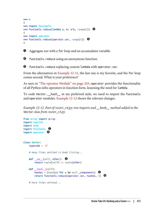 >>> n
1
>>> import functools
>>> functools.reduce(lambda a, b: a^b, range(6))
1
>>> import operator
>>> functools.reduce(operator.xor, range(6))
1
Aggregate xor with a for loop and an accumulator variable.
functools.reduce using an anonymous function.
functools.reduce replacing custom lambda with operator.xor.
From the alternatives in Example 12-11, the last one is my favorite, and the for loop
comes second. What is your preference?
As seen in “The operator Module” on page 243, operator provides the functionality
of all Python infix operators in function form, lessening the need for lambda.
To code Vector.__hash__ in my preferred style, we need to import the functools
and operator modules. Example 12-12 shows the relevant changes.
Example 12-12. Part of vector_v4.py: two imports and __hash__ method added to the
Vector class from vector_v3.py
from array import array
import reprlib
import math
import functools
import operator
class Vector:
typecode = 'd'
# many lines omitted in book listing...
def __eq__(self, other):
return tuple(self) == tuple(other)
def __hash__(self):
hashes = (hash(x) for x in self._components)
return functools.reduce(operator.xor, hashes, 0)
# more lines omitted...
Vector Take #4: Hashing and a Faster == | 413
 