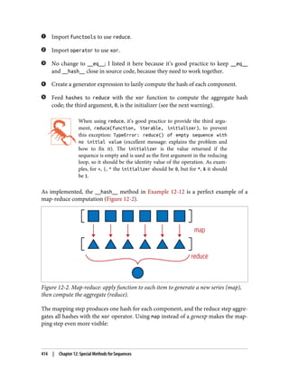 Import functools to use reduce.
Import operator to use xor.
No change to __eq__; I listed it here because it’s good practice to keep __eq__
and __hash__ close in source code, because they need to work together.
Create a generator expression to lazily compute the hash of each component.
Feed hashes to reduce with the xor function to compute the aggregate hash
code; the third argument, 0, is the initializer (see the next warning).
When using reduce, it’s good practice to provide the third argu‐
ment, reduce(function, iterable, initializer), to prevent
this exception: TypeError: reduce() of empty sequence with
no initial value (excellent message: explains the problem and
how to fix it). The initializer is the value returned if the
sequence is empty and is used as the first argument in the reducing
loop, so it should be the identity value of the operation. As exam‐
ples, for +, |, ^ the initializer should be 0, but for *, & it should
be 1.
As implemented, the __hash__ method in Example 12-12 is a perfect example of a
map-reduce computation (Figure 12-2).
Figure 12-2. Map-reduce: apply function to each item to generate a new series (map),
then compute the aggregate (reduce).
The mapping step produces one hash for each component, and the reduce step aggre‐
gates all hashes with the xor operator. Using map instead of a genexp makes the map‐
ping step even more visible:
414 | Chapter 12: Special Methods for Sequences
 
