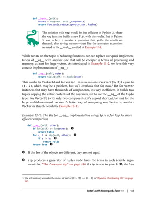 5 We will seriously consider the matter of Vector([1, 2]) == (1, 2) in “Operator Overloading 101” on page
562.
def __hash__(self):
hashes = map(hash, self._components)
return functools.reduce(operator.xor, hashes)
The solution with map would be less efficient in Python 2, where
the map function builds a new list with the results. But in Python
3, map is lazy: it creates a generator that yields the results on
demand, thus saving memory—just like the generator expression
we used in the __hash__ method of Example 12-8.
While we are on the topic of reducing functions, we can replace our quick implemen‐
tation of __eq__ with another one that will be cheaper in terms of processing and
memory, at least for large vectors. As introduced in Example 11-2, we have this very
concise implementation of __eq__:
def __eq__(self, other):
return tuple(self) == tuple(other)
This works for Vector2d and for Vector—it even considers Vector([1, 2]) equal to
(1, 2), which may be a problem, but we’ll overlook that for now.5
But for Vector
instances that may have thousands of components, it’s very inefficient. It builds two
tuples copying the entire contents of the operands just to use the __eq__ of the tuple
type. For Vector2d (with only two components), it’s a good shortcut, but not for the
large multidimensional vectors. A better way of comparing one Vector to another
Vector or iterable would be Example 12-13.
Example 12-13. The Vector.__eq__ implementation using zip in a for loop for more
efficient comparison
def __eq__(self, other):
if len(self) != len(other):
return False
for a, b in zip(self, other):
if a != b:
return False
return True
If the len of the objects are different, they are not equal.
zip produces a generator of tuples made from the items in each iterable argu‐
ment. See “The Awesome zip” on page 416 if zip is new to you. In , the len
Vector Take #4: Hashing and a Faster == | 415
 
