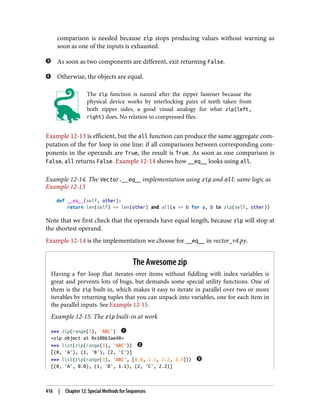 comparison is needed because zip stops producing values without warning as
soon as one of the inputs is exhausted.
As soon as two components are different, exit returning False.
Otherwise, the objects are equal.
The zip function is named after the zipper fastener because the
physical device works by interlocking pairs of teeth taken from
both zipper sides, a good visual analogy for what zip(left,
right) does. No relation to compressed files.
Example 12-13 is efficient, but the all function can produce the same aggregate com‐
putation of the for loop in one line: if all comparisons between corresponding com‐
ponents in the operands are True, the result is True. As soon as one comparison is
False, all returns False. Example 12-14 shows how __eq__ looks using all.
Example 12-14. The Vector.__eq__ implementation using zip and all: same logic as
Example 12-13
def __eq__(self, other):
return len(self) == len(other) and all(a == b for a, b in zip(self, other))
Note that we first check that the operands have equal length, because zip will stop at
the shortest operand.
Example 12-14 is the implementation we choose for __eq__ in vector_v4.py.
The Awesome zip
Having a for loop that iterates over items without fiddling with index variables is
great and prevents lots of bugs, but demands some special utility functions. One of
them is the zip built-in, which makes it easy to iterate in parallel over two or more
iterables by returning tuples that you can unpack into variables, one for each item in
the parallel inputs. See Example 12-15.
Example 12-15. The zip built-in at work
>>> zip(range(3), 'ABC')
<zip object at 0x10063ae48>
>>> list(zip(range(3), 'ABC'))
[(0, 'A'), (1, 'B'), (2, 'C')]
>>> list(zip(range(3), 'ABC', [0.0, 1.1, 2.2, 3.3]))
[(0, 'A', 0.0), (1, 'B', 1.1), (2, 'C', 2.2)]
416 | Chapter 12: Special Methods for Sequences
 