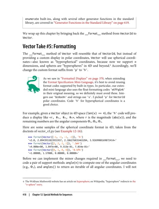 6 The Wolfram Mathworld website has an article on hypersphere; on Wikipedia, “hypersphere” redirects to the
“n-sphere” entry.
enumerate built-ins, along with several other generator functions in the standard
library, are covered in “Generator Functions in the Standard Library” on page 619.
We wrap up this chapter by bringing back the __format__ method from Vector2d to
Vector.
Vector Take #5: Formatting
The __format__ method of Vector will resemble that of Vector2d, but instead of
providing a custom display in polar coordinates, Vector will use spherical coordi‐
nates—also known as “hyperspherical” coordinates, because now we support n
dimensions, and spheres are “hyperspheres” in 4D and beyond.6
Accordingly, we’ll
change the custom format suffix from 'p' to 'h'.
As we saw in “Formatted Displays” on page 370, when extending
the Format Specification Mini-Language, it’s best to avoid reusing
format codes supported by built-in types. In particular, our exten‐
ded mini-language also uses the float formatting codes 'eEfFgGn%'
in their original meaning, so we definitely must avoid these. Inte‐
gers use 'bcdoxXn' and strings use 's'. I picked 'p' for Vector2d
polar coordinates. Code 'h' for hyperspherical coordinates is a
good choice.
For example, given a Vector object in 4D space (len(v) == 4), the 'h' code will pro‐
duce a display like <r, Φ₁, Φ₂, Φ₃>, where r is the magnitude (abs(v)), and the
remaining numbers are the angular components Φ₁, Φ₂, Φ₃.
Here are some samples of the spherical coordinate format in 4D, taken from the
doctests of vector_v5.py (see Example 12-16):
>>> format(Vector([-1, -1, -1, -1]), 'h')
'<2.0, 2.0943951023931957, 2.186276035465284, 3.9269908169872414>'
>>> format(Vector([2, 2, 2, 2]), '.3eh')
'<4.000e+00, 1.047e+00, 9.553e-01, 7.854e-01>'
>>> format(Vector([0, 1, 0, 0]), '0.5fh')
'<1.00000, 1.57080, 0.00000, 0.00000>'
Before we can implement the minor changes required in __format__, we need to
code a pair of support methods: angle(n) to compute one of the angular coordinates
(e.g., Φ₁), and angles() to return an iterable of all angular coordinates. I will not
418 | Chapter 12: Special Methods for Sequences
 