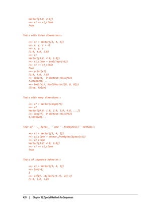 Vector([3.0, 4.0])
>>> v1 == v1_clone
True
Tests with three dimensions::
>>> v1 = Vector([3, 4, 5])
>>> x, y, z = v1
>>> x, y, z
(3.0, 4.0, 5.0)
>>> v1
Vector([3.0, 4.0, 5.0])
>>> v1_clone = eval(repr(v1))
>>> v1 == v1_clone
True
>>> print(v1)
(3.0, 4.0, 5.0)
>>> abs(v1) # doctest:+ELLIPSIS
7.071067811...
>>> bool(v1), bool(Vector([0, 0, 0]))
(True, False)
Tests with many dimensions::
>>> v7 = Vector(range(7))
>>> v7
Vector([0.0, 1.0, 2.0, 3.0, 4.0, ...])
>>> abs(v7) # doctest:+ELLIPSIS
9.53939201...
Test of ``.__bytes__`` and ``.frombytes()`` methods::
>>> v1 = Vector([3, 4, 5])
>>> v1_clone = Vector.frombytes(bytes(v1))
>>> v1_clone
Vector([3.0, 4.0, 5.0])
>>> v1 == v1_clone
True
Tests of sequence behavior::
>>> v1 = Vector([3, 4, 5])
>>> len(v1)
3
>>> v1[0], v1[len(v1)-1], v1[-1]
(3.0, 5.0, 5.0)
420 | Chapter 12: Special Methods for Sequences
 