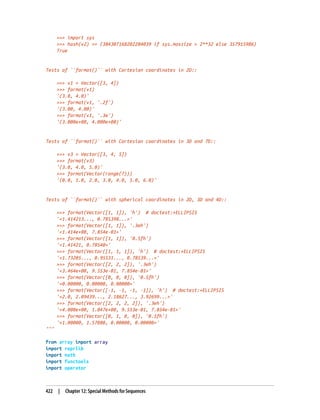 >>> import sys
>>> hash(v2) == (384307168202284039 if sys.maxsize > 2**32 else 357915986)
True
Tests of ``format()`` with Cartesian coordinates in 2D::
>>> v1 = Vector([3, 4])
>>> format(v1)
'(3.0, 4.0)'
>>> format(v1, '.2f')
'(3.00, 4.00)'
>>> format(v1, '.3e')
'(3.000e+00, 4.000e+00)'
Tests of ``format()`` with Cartesian coordinates in 3D and 7D::
>>> v3 = Vector([3, 4, 5])
>>> format(v3)
'(3.0, 4.0, 5.0)'
>>> format(Vector(range(7)))
'(0.0, 1.0, 2.0, 3.0, 4.0, 5.0, 6.0)'
Tests of ``format()`` with spherical coordinates in 2D, 3D and 4D::
>>> format(Vector([1, 1]), 'h') # doctest:+ELLIPSIS
'<1.414213..., 0.785398...>'
>>> format(Vector([1, 1]), '.3eh')
'<1.414e+00, 7.854e-01>'
>>> format(Vector([1, 1]), '0.5fh')
'<1.41421, 0.78540>'
>>> format(Vector([1, 1, 1]), 'h') # doctest:+ELLIPSIS
'<1.73205..., 0.95531..., 0.78539...>'
>>> format(Vector([2, 2, 2]), '.3eh')
'<3.464e+00, 9.553e-01, 7.854e-01>'
>>> format(Vector([0, 0, 0]), '0.5fh')
'<0.00000, 0.00000, 0.00000>'
>>> format(Vector([-1, -1, -1, -1]), 'h') # doctest:+ELLIPSIS
'<2.0, 2.09439..., 2.18627..., 3.92699...>'
>>> format(Vector([2, 2, 2, 2]), '.3eh')
'<4.000e+00, 1.047e+00, 9.553e-01, 7.854e-01>'
>>> format(Vector([0, 1, 0, 0]), '0.5fh')
'<1.00000, 1.57080, 0.00000, 0.00000>'
"""
from array import array
import reprlib
import math
import functools
import operator
422 | Chapter 12: Special Methods for Sequences
 