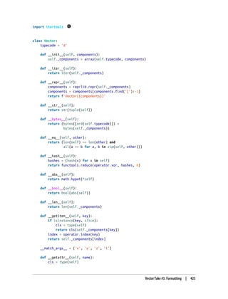 import itertools
class Vector:
typecode = 'd'
def __init__(self, components):
self._components = array(self.typecode, components)
def __iter__(self):
return iter(self._components)
def __repr__(self):
components = reprlib.repr(self._components)
components = components[components.find('['):-1]
return f'Vector({components})'
def __str__(self):
return str(tuple(self))
def __bytes__(self):
return (bytes([ord(self.typecode)]) +
bytes(self._components))
def __eq__(self, other):
return (len(self) == len(other) and
all(a == b for a, b in zip(self, other)))
def __hash__(self):
hashes = (hash(x) for x in self)
return functools.reduce(operator.xor, hashes, 0)
def __abs__(self):
return math.hypot(*self)
def __bool__(self):
return bool(abs(self))
def __len__(self):
return len(self._components)
def __getitem__(self, key):
if isinstance(key, slice):
cls = type(self)
return cls(self._components[key])
index = operator.index(key)
return self._components[index]
__match_args__ = ('x', 'y', 'z', 't')
def __getattr__(self, name):
cls = type(self)
Vector Take #5: Formatting | 423
 