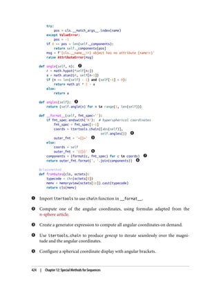 try:
pos = cls.__match_args__.index(name)
except ValueError:
pos = -1
if 0 <= pos < len(self._components):
return self._components[pos]
msg = f'{cls.__name__!r} object has no attribute {name!r}'
raise AttributeError(msg)
def angle(self, n):
r = math.hypot(*self[n:])
a = math.atan2(r, self[n-1])
if (n == len(self) - 1) and (self[-1] < 0):
return math.pi * 2 - a
else:
return a
def angles(self):
return (self.angle(n) for n in range(1, len(self)))
def __format__(self, fmt_spec=''):
if fmt_spec.endswith('h'): # hyperspherical coordinates
fmt_spec = fmt_spec[:-1]
coords = itertools.chain([abs(self)],
self.angles())
outer_fmt = '<{}>'
else:
coords = self
outer_fmt = '({})'
components = (format(c, fmt_spec) for c in coords)
return outer_fmt.format(', '.join(components))
@classmethod
def frombytes(cls, octets):
typecode = chr(octets[0])
memv = memoryview(octets[1:]).cast(typecode)
return cls(memv)
Import itertools to use chain function in __format__.
Compute one of the angular coordinates, using formulas adapted from the
n-sphere article.
Create a generator expression to compute all angular coordinates on demand.
Use itertools.chain to produce genexp to iterate seamlessly over the magni‐
tude and the angular coordinates.
Configure a spherical coordinate display with angular brackets.
424 | Chapter 12: Special Methods for Sequences
 
