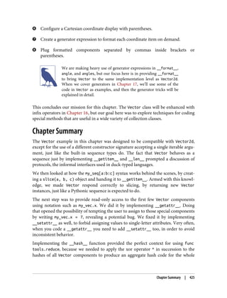 Configure a Cartesian coordinate display with parentheses.
Create a generator expression to format each coordinate item on demand.
Plug formatted components separated by commas inside brackets or
parentheses.
We are making heavy use of generator expressions in __format__,
angle, and angles, but our focus here is in providing __format__
to bring Vector to the same implementation level as Vector2d.
When we cover generators in Chapter 17, we’ll use some of the
code in Vector as examples, and then the generator tricks will be
explained in detail.
This concludes our mission for this chapter. The Vector class will be enhanced with
infix operators in Chapter 16, but our goal here was to explore techniques for coding
special methods that are useful in a wide variety of collection classes.
Chapter Summary
The Vector example in this chapter was designed to be compatible with Vector2d,
except for the use of a different constructor signature accepting a single iterable argu‐
ment, just like the built-in sequence types do. The fact that Vector behaves as a
sequence just by implementing __getitem__ and __len__ prompted a discussion of
protocols, the informal interfaces used in duck-typed languages.
We then looked at how the my_seq[a:b:c] syntax works behind the scenes, by creat‐
ing a slice(a, b, c) object and handing it to __getitem__. Armed with this knowl‐
edge, we made Vector respond correctly to slicing, by returning new Vector
instances, just like a Pythonic sequence is expected to do.
The next step was to provide read-only access to the first few Vector components
using notation such as my_vec.x. We did it by implementing __getattr__. Doing
that opened the possibility of tempting the user to assign to those special components
by writing my_vec.x = 7, revealing a potential bug. We fixed it by implementing
__setattr__ as well, to forbid assigning values to single-letter attributes. Very often,
when you code a __getattr__ you need to add __setattr__ too, in order to avoid
inconsistent behavior.
Implementing the __hash__ function provided the perfect context for using func
tools.reduce, because we needed to apply the xor operator ^ in succession to the
hashes of all Vector components to produce an aggregate hash code for the whole
Chapter Summary | 425
 